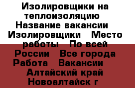 Изолировщики на теплоизоляцию › Название вакансии ­ Изолировщики › Место работы ­ По всей России - Все города Работа » Вакансии   . Алтайский край,Новоалтайск г.